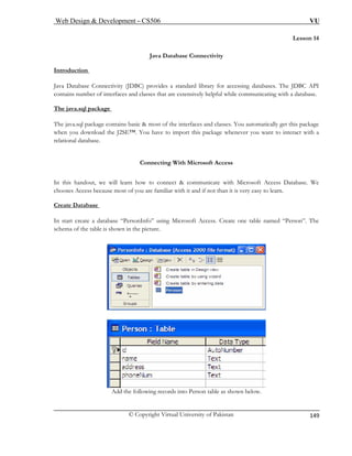 Web Design & Development – CS506 VU 
© Copyright Virtual University of Pakistan 
149 
Lesson 14 
Java Database Connectivity 
Introduction 
Java Database Connectivity (JDBC) provides a standard library for accessing databases. The JDBC API 
contains number of interfaces and classes that are extensively helpful while communicating with a database. 
The java.sql package 
The java.sql package contains basic & most of the interfaces and classes. You automatically get this package when you download the J2SE™. You have to import this package whenever you want to interact with a relational database. 
Connecting With Microsoft Access In this handout, we will learn how to connect & communicate with Microsoft Access Database. We 
chooses Access because most of you are familiar with it and if not than it is very easy to learn. 
Create Database 
In start create a database “PersonInfo” using Microsoft Access. Create one table named “Person”. The schema of the table is shown in the picture. 
Add the following records into Person table as shown below.  