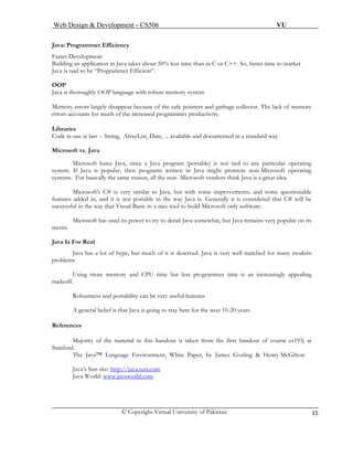 Web Design & Development – CS506 VU 
© Copyright Virtual University of Pakistan 15 
Java: Programmer Efficiency 
Faster Development 
Building an application in Java takes about 50% less time than in C or C++. So, faster time to market 
Java is said to be “Programmer Efficient”. 
OOP 
Java is thoroughly OOP language with robust memory system 
Memory errors largely disappear because of the safe pointers and garbage collector. The lack of memory errors accounts for much of the increased programmer productivity. 
Libraries 
Code re-use at last -- String, ArrayList, Date, ... available and documented in a standard way 
Microsoft vs. Java 
Microsoft hates Java, since a Java program (portable) is not tied to any particular operating system. If Java is popular, then programs written in Java might promote non-Microsoft operating systems. For basically the same reason, all the non- Microsoft vendors think Java is a great idea. 
Microsoft's C# is very similar to Java, but with some improvements, and some questionable features added in, and it is not portable in the way Java is. Generally it is considered that C# will be successful in the way that Visual Basic is: a nice tool to build Microsoft only software. 
Microsoft has used its power to try to derail Java somewhat, but Java remains very popular on its merits. 
J 
ava Is For Real 
Java has a lot of hype, but much of it is deserved. Java is very well matched for many modern problems 
Using more memory and CPU time but less programmer time is an increasingly appealing tradeoff. 
Robustness and portability can be very useful features 
A general belief is that Java is going to stay here for the next 10-20 years 
References 
Majority of the material in this handout is taken from the first handout of course cs193j at Stanford. 
The Java™ Language Environment, White Paper, by James Gosling & Henry McGilton 
Java’s Sun site: http://java.sun.com 
Java World: www.javaworld.com 
 