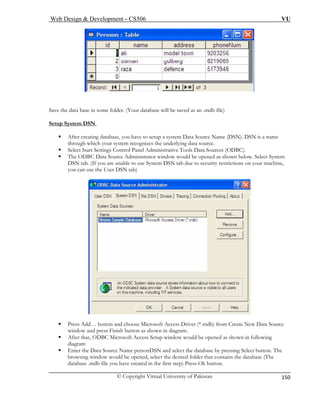 Web Design & Development – CS506 VU 
© Copyright Virtual University of Pakistan 
150 
Save the 
etup System DSN 
data base in some folder. (Your database will be saved as an .mdb file) 
S 
ƒ After creating database, you have to setup a system Data Source Name (DSN). DSN is a name 
through which your system recognizes the underlying data source. 
ƒ Select Start Settings Control Panel Administrative Tools Data Sources (ODBC). 
ƒ The ODBC Data Source Administrator window would be opened as shown below. Select System 
DSN tab. (If you are unable to use System DSN tab due to security restrictions on your machine, 
you can use the User DSN tab) 
ƒ Press Add… button and choose Microsoft Access Driver (*.mdb) from Create New Data Source 
window and press Finish button as shown in diagram. 
ƒ After that, ODBC Microsoft Access Setup window would be opened as shown in following 
diagram 
ƒ Enter the Data Source Name personDSN and select the database by pressing Select button. The 
browsing window would be opened, select the desired folder that contains the database (The 
database .mdb file you have created in the first step) Press Ok button. 
 