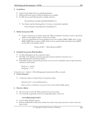 Web Design & Development – CS506 VU 
© Copyright Virtual University of Pakistan 
152 
2. Load Driver 
ƒ Need to load suitable driver for underlying database. 
ƒ Different drivers & types for different databases are available. 
); 
ƒ ollowing driver. You have to download it explicitly. 
oracle.jdbc.driver.OracleDriver”); 
URL 
atabase (Actually we need to specify the 
address of the database which is in the form of URL) 
ƒ and we have loaded a JDBC-ODBC driver. Using 
d it personDSN. 
String conURL = “jdbc:odbc:personDSN”; 
. t 
ƒ on object. 
to the getConnection method. Connection con = 
n below: 
String u 
String p 
Connection con = null;con = DriverManager.getConnection(conURL, usr, pwd); 
5. Create Statement 
Stateme 
Once yo arious kinds of SQL queries. 
6. Execute a Query 
ƒ The next step is to pass the SQL statements & to execute them. 
ƒ Two methods are generally used for executing SQL queries. These are: 
es. 
the 
ƒ For MS Access, load following driver available with j2se. Class.forName(“sun.jdbc.odbc.JdbcOdbcDriver” 
For Oracle, load the f 
Class.forName(“ 
3. Define Connection 
ƒ To get a connection, we need to specify the URL of a d 
As we are using Microsoft Access database 
JDBC-ODBC driver requires a DSN which we have created earlier and nameSo the URL of the database will be 
4 
Esablish Connection With DataBase 
Use DriverManagerto get the connecti 
ƒ The URL of the database is passed 
DriverManager.getConnection(conURL); ƒ If DataBase requires username & password, you can use the overloaded version of getConnection method as show 
sr = “umair”; wd = “vu”; 
ƒ A Statement object is obtained from a Connection object. 
nt stmt = con.createStatement( ); 
u have a statement, you can use it for v 
executeQuery(sql) method 
ƒ Used for SQL SELECT queri 
ƒ Returns the ResultSET object that contains the results of the query and can be used to accessquery results.  