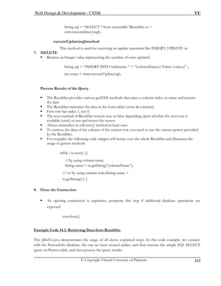 Web Design & Development – CS506 VU 
© Copyright Virtual University of Pakistan 
153 
ecuteQuery(sql); 
executeUpdate(sql)method 
. This method is used for executing an update statement like INSERT, UPDATE or 
7. DELETE 
ƒ Returns an the number of rows updated 
String sql = “INSERT INTO tablename ” + “(columnNames) Values (values)” ; 
int count = stmt.executeUpdate(sql); 
Process Results of the Query 
ƒ et maintains the data in the form tables (rows & columns) 
ƒ First row has index 1, not 0. 
ƒ The next method of ResultSet returns true or false depending upon whether the next row is 
available (exist) or not and moves the cursor 
ƒ Always remember to call next() method at-least once 
ƒ To retrieve the data of the column of the current row you need to use the various getters provided 
by the ResultSet. 
ƒ For example, the following code snippet will iterate over the whole ResultSet and illustrates the 
usage of getters methods 
while ( rs.next() ){ 
/by using column name 
String name = rs.getString(“columnName”); 
// or by using column indexString name = 
tString(1); } 
8. Close the Connection 
ƒ An opening connection is expensive, postpone this step if additional database operations are 
e 
Example ResultSet 
String sql = “SELECT * from sometable”;ResultSet rs = stmt.ex 
Integer value representing 
ƒ The ResultSet provides various getXXX methods that takes a column index or name and returns the data The ResultS 
/ 
rs.ge 
xpected 
con.close(); 
Code 14.1: Retrieving Data from 
The JdbcEx.java demonstrates the usage of all above explained steps. In this code example, we connect 
with the e we have created earlier, and then execute the simple SQL SELECT 
query on results. 
PersonInfo database, the onPerson table, and then process the query  