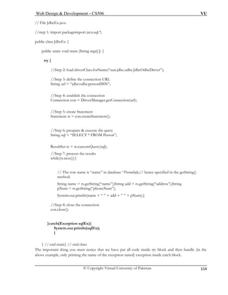 Web Design & Development – CS506 VU 
© Copyright Virtual University of Pakistan 
154 
// File Jd 
//step 1: import packageimport java.sql.*; 
public cla 
publi ng args[ ]) { 
try { 
//S driverClass.forName(“sun.jdbc.odbc.JdbcOdbcDriver”); 
//Step 3: define the connection URL 
String url = “jdbc:odbc:personDSN”; 
on 
ger.getConnection(url); 
//Step 5: create Statement 
ement(); 
//Step 6: preapare & execute the query 
FROM Person”; 
ResultSet rs = st.executeQuery(sql); 
//Step 7: process the results 
while(rs.next()){ 
// The row name is “name” in database “PersonInfo,// hence specified in the getString() 
method. 
String name = rs.getString(“name”);String add = rs.getString(“address”);String 
pNum = rs.getString(“phoneNum”); 
System.out.println(name + “ ” + add + ” ” + pNum);} 
//Step 8: close the connection 
con.close(); 
(Exception sqlEx){ 
System.out.println(sqlEx); 
} 
} // 
e important thing you must notice that we have put all code inside try block and then handle (in the 
above example, only printing the name of the exception raised) exception inside catch block. 
bcEx.java 
ss JdbcEx { 
c static void main (Stri 
tep 2: load 
//Step 4: establish the connectiConnection con = DriverMana 
Statement st = con.createStat 
String sql = “SELECT * 
}catch 
end main} // end class 
Th  
