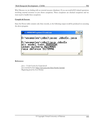 Web Design & Development – CS506 VU 
© Copyright Virtual University of Pakistan 
155 
Why? Because we are dealing with an external resource (database). If you can recall all IO related 
involving external resources in java throw exceptions. These exceptions are checked exceptions and we 
must need to handle these exceptions. 
operations 
Compile & Execute 
Since the Person table contains only three records, so the following output would be produced on executing 
the above program. 
References: . Java – 
. Java tutori 
A Lab Course by Umair Javed al by Sun: http://java.sun.com/docs/books/turorial 
. Beginning Java2 by Ivor Hortan 
 
