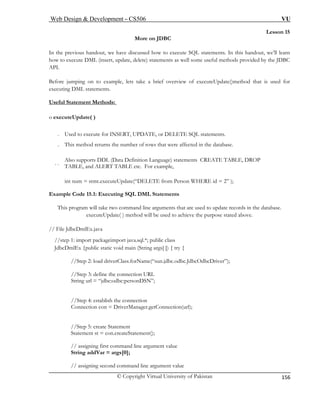 Web Design & Development – CS506 VU 
© Copyright Virtual University of Pakistan 
156 
Lesson 15 
More on JDBC 
In the pr w to execute SQL statements. In this handout, we’ll learn 
how to ex ods provided by the JDBC 
API. 
Before ju ets take a brief overview of executeUpdate()method that is used for 
executing DML statements. 
Useful S 
evious handout, we have discussed hoecute DML (insert, update, delete) statements as well some useful meth 
mping on to example, l 
tatement Methods: 
o executeUpdate( ) 
. Us ATE, or DELETE SQL statements. 
. Th he number of rows that were affected in the database. 
. . efinition Language) statements CREATE TABLE, DROP 
TA tc. For example, 
int num = stmt.executeUpdate(“DELETE from Person WHERE id = 2” ); 
Example Code 15.1: Executing SQL DML Statements 
This program will take two command line arguments that are used to update records in the database. 
executeUpdate( ) method will be used to achieve the purpose stated above. 
//step 1: import packageimport java.sql.*; public class 
JdbcDmlEx {public static void main (String args[ ]) { try { 
//Step 2: load driverClass.forName(“sun.jdbc.odbc.JdbcOdbcDriver”); 
//Step 3: define the connection URL 
String url = “jdbc:odbc:personDSN”; 
//Step 4: establish the connection 
Connection con = DriverManager.getConnection(url); 
// assigning first command line argument value 
String addVar = args[0]; 
// assigning second command line argument value 
ed to execute for INSERT, UPDis method returns t 
Also supports DDL (Data DBLE, and ALERT TABLE e 
// File JdbcDmlEx.java 
//Step 5: create Statement Statement st = con.createStatement();  