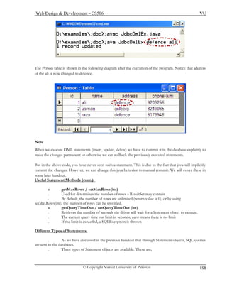 Web Design & Development – CS506 VU 
© Copyright Virtual University of Pakistan 
158 
The Per n after the execution of the program. Notice that address 
of the ali is now ch 
sotable is shown in the following diagramanged to defence. 
No 
When w tabase explicitly to 
mak 
But in the above code, you have never seen such act that java will implicitly 
commit the changes. However, we can change this java behavior to manual commit. We will cover these in 
some la 
Useful t.): 
te e execute DML statements (insert, update, delete) we have to commit it in the da 
e the changes permanent or otherwise we can rollback the previously executed statements. a statement. This is due to the f 
ter handout. Statement Methods (con 
. Used for determines the number of rows a ResultSet may contain 
. are unlimited (return value is 0), or by using 
setMaxRows(int), the number of rows can be specified. 
o tQueryTimeOut (int) 
. Retrieves the number of seconds the driver will wait for a Statement object to execute. 
seconds, zero means there is no limit 
. If the limit is exceeded, a SQLException is thrown 
if 
o getMaxRows / setMaxRows(int) 
By default, the number of rows 
getQueryTimeOut / se 
. The current query time out limit in 
Dferent Types of Statements 
. n the previous handout that through Statement objects, SQL queries 
are sent to the databases. 
. Three types of Statement objects are available. These are; 
As we have discussed i  
