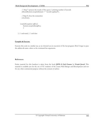 Web Design & Development – CS506 VU 
© Copyright Virtual University of Pakistan 
161 
// Step 7: process the results of the query// printing number of records 
affectedSystem.out.println(num + “ re ”); 
//Step 8: close the connection 
con.close(); 
}catch(Exception sqlEx){ 
System.out.println(sqlEx); 
} 
} // 
ompile & Execute 
cords updated 
end main} // end class 
C 
Execute this code in a similar way as we showed you in execution of the last program. Don’t forget to pass 
the address & name values as the command line arguments. 
References: 
Entire material for this handout is taken from the book JAVA A Lab Course by Umair Javed. This 
mat Web Design and Development and not 
for any other commercial purpose without the consent of author. 
eri 
al is available just for the use of VU students of the course  