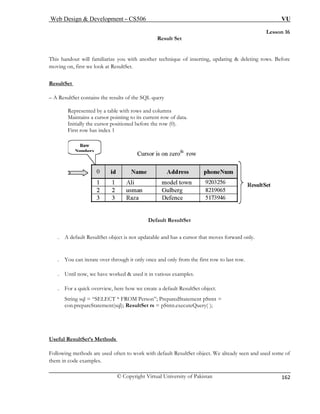 Web Design & Development – CS506 VU 
© Copyright Virtual University of Pakistan 
162 
Lesson 16 
Result Set 
This handout will familiarize you with another technique of inserting, updating & deleting rows. Before 
moving on, first we look at ResultSet. 
ResultSet 
– A 
Represented by a table with rows and columns 
First row has index 1 
ResultSet contains the results of the SQL query 
Maintains a cursor pointing to its current row of data. Initially the cursor positioned before the row (0). Default ResultSet 
. A default ResultSet object is not updatable and has a cursor that moves forward only. 
. You can iterate over through it only once and only from the first row to last row. 
U 
. For a quick overview, here how we create a default ResultSet object. 
; PreparedStatement pStmt = 
con.prepareStatement(sql); ResultSet rs = pStmt.executeQuery( ); 
Useful ResultSet’s Methods 
. ntil now, we have worked & used it in various examples. 
String sql = “SELECT * FROM Person” 
Following methods are used often to wor et object. We already seen and used some of 
them in code examples. 
k with default ResultS  