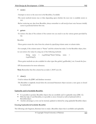 Web Design & Development – CS506 VU 
© Copyright Virtual University of Pakistan 
163 
ƒ next( ) 
-Attempts to move to the next row in the ResultSet, if available 
-The next() method returns true or false depending upon whether the next row is available (exist) or 
not. 
initially 
tioned before first row. 
ƒ getters 
-To retrieve the data of the column of the current row you need to use the various getters provided by 
the 
ResultSet 
-These getters return the value from the column by specifying column name or column index. 
-For example, if the column name is “Name” and this column has index 3 in the ResultSet object, then 
we can retrieve the values by using one of the following methods: 
e = rs.getString(“Name”);String name = 
); 
-These gett her types like getInt( ),getDouble( ) etc. Consult the Java 
API documentation for more references. 
No dex 1, NOT zero (0). 
ƒ 
-Used to release the JDBC and database resources 
-The ResultSet is implicitly closed when the associated Statement object executes a new query or closed 
Updatable and/or Scrollable ResultSet 
-Before retrieving any data from ResultSet, always remember to call next()at least once because 
cursor is posi 
String namrs.getString(3 
er methods are also available for ot 
te: Remember that first column has an in 
close( ) 
by method call. 
ƒ It is possible to produce ResultSet objects that are scrollable and/or updatable (since JDK 1.2) 
ƒ p of such ResultSet, it is possible to move forward as well as backward with in 
ƒ Another advantage is, rows can be inserted, updated or deleted by using updatable ResultSet object. 
esultSet 
The following code fragment, illustrates how to make a ResultSet object that is scrollable and updatable. 
With the hel 
RestultSetobject. 
Creating Updatable & Scrollable R  