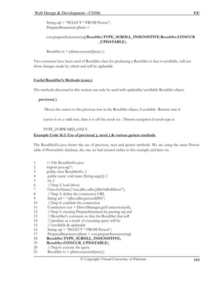 Web Design & Development – CS506 VU 
© Copyright Virtual University of Pakistan 
164 
String sql = “SELECT * FROM Person”; 
tSet.TYPE_SCROLL_INSENSITIVE,ResultSet.CONCUR 
_UPDATABLE); 
eQuery( ); 
constants have been used of ResultSet class for producing a ResultSet rs that is scrollable, will not 
show changes made by others and will be updatable 
Useful ResultSet’s Methods (cont.) 
PreparedStatement pStmt = 
con.prepareStatement(sql,Resul 
ResultSet rs = pStmt.execut 
Two 
The methods discussed in this section can only be used with updatable/scrollable ResultSet object. 
. previous( ) 
-Moves the cursor to the previous row in the ResultSet object, if available -Returns true if 
cursor is on a valid row, false it is off the result set. -Throws exception if result type is 
TYPE_FORWARD_ONLY. 
Example Code 16.1: Use of previous( ), next( ) & various getters methods 
The ResultSetEx.java shows the use of previous, next and getters methods. We are using the same Person 
table of PersonInfo database, the one we had created earlier in this example and later on. 
1 // File ResultSetEx.java 
2 import java.sql.*; 
3 public class ResultSetEx { 
4 public static void main (String args[ ]) { 
5 try { 
6 
7 
8 
9 
10 //Step 4: establish the connection 
11 Connection con = DriverManager.getConnection(url); 
12 //Step 5: creating PrepareStatement by passing sql and 
13 //ResultSet’s constants so that the ResultSet that will 
14 
15 //scrollable & updatable 
16 ”; 
17 PreparedStatement pStmt = con.prepareStatement(sql, 
18 ResultSet.TYPE_SCROLL_INSENSITIVE, 
19 ResultSet.CONCUR_UPDATABLE); 
20 
21 
//Step 2: load driver Class.forName(“sun.jdbc.odbc.JdbcOdbcDriver”); 
//Step 3: define the connection URL String url = “jdbc:odbc:personDSN”; 
//produce as a result of executing query will be String sql = “SELECT * FROM Person 
//Step 6: execute the query ResultSet rs = pStmt.executeQuery();  