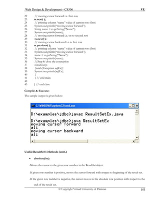 Web Design & Development – CS506 VU 
© Copyright Virtual University of Pakistan 
165 
22 
23 rs.next( ); 
24 current row (first) 
25 rward”); 
26 String name = rs.getString(“Name”); 
27 System.out.println(name); 
28 // moving cursor forward i.e. on to second row 
29 rs.next( ); 
30 // moving cursor ba 
31 rs.previous( ); 
32 // printing column “name” value of current row (first) 
33 System.out.println(“moving cursor forward”); 
34 name = rs.getString(“Name”); 
35 System.out.println(name); 
36 //Step 8: close the connection 
37 con.close(); 
38 }catch(Exception sqlEx){ 
39 System.out.println(sqlEx); 
40 } 
41 } // end main 
42 
43 } // end class 
Compile & Execute: 
: 
// moving cursor forward i.e. first row 
// printing column “name” value of System.out.println(“moving cursor fo 
ckward i.e to first row 
The sample output is given below 
Useful ResultSet’s Methods (cont.) ƒ 
-Moves the cursor to the given row number in the ResultSetobject. 
-If g ves the cursor forward with respect to beginning of the result set. 
-If t , the cursor moves to the absolute row position with respect to the 
absolute(int) 
iven row number is positive, mo 
he given row number is negative 
end of the result set.  