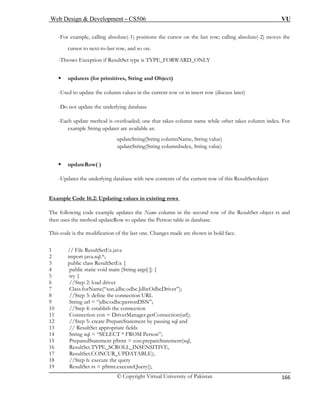 Web Design & Development – CS506 VU 
© Copyright Virtual University of Pakistan 
166 
-For example, calling absolute(-1) positions the cursor on the last row; calling absolute(-2) moves the 
-last row, and so on. 
-Throws Exception if ResultSet type is TYPE_FORWARD_ONLY 
ƒ updaters (for primitives, String and Object) 
-Used to update the column values in the current row or in insert row (discuss later) 
-Do not update the underlying database 
-Each update method is overloaded; one that takes column name while other takes column index. For 
example String updater are available as: 
updateString(String columnName, String value) 
updateString(String columnIndex, String value) 
ƒ updateRow( ) 
-Updates the underlying database with new contents of the current row of this ResultSetobject 
Example Code 16.2: Updating values in existing rows 
cursor to next-t 
o 
The following code example updates the Name column in the second row of the ResultSet object rs and 
then uses the method updateRow to update the Person table in database. 
This code is the modification of the last one. Changes made are shown in bold face. 
1 // File ResultSetEx.java 
2 import java.sql.*; 
3 public class ResultSetEx { 
4 public static void main (String args[ ]) { 
5 try { 
6 //Step 2: load driver 
7 Class.forName(“sun.jdbc.odbc.JdbcOdbcDriver”); 
8 //Step 3: define the connection URL 
9 String url = “jdbc:odbc:personDSN”; 
10 //Step 4: establish the connection 
11 Connection con = DriverManager.getConnection(url); 
12 //Step 5: create PrepareStatement by passing sql and 
13 // ResultSet appropriate fields 
14 String sql = “SELECT * FROM Person”; 
15 PreparedStatement pStmt = con.prepareStatement(sql, 
16 ResultSet.TYPE_SCROLL_INSENSITIVE, 
17 ResultSet.CONCUR_UPDATABLE); 
18 //Step 6: execute the query 
19 ResultSet rs = pStmt.executeQuery(); 
 