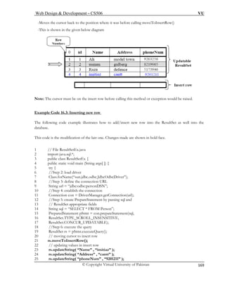 Web Design & Development – CS506 VU 
© Copyright Virtual University of Pakistan 
169 
-Moves the cursor back to the position where it was before calling moveToInsertRow() 
given below diagram 
Note: The cursor must be on the insert row before calling this method or exception would be raised. 
Example Code 16.3: Inserting new row 
-This is shown in the 
The following code example illustrates how to add/insert new row into the ResultSet as well into the 
database. 
This code is the modification of the last one. Changes made are shown in bold face. 
1 // File ResultSetEx.java 
2 import java.sql.*; 
3 public class ResultSetEx { 
4 public static void main (String args[ ]) { 
5 try { 
6 d driver 
7 Class.forName(“sun.jdbc.odbc.JdbcOdbcDriver”); 
8 
9 String url = “jdbc:odbc:personDSN”; 
10 
11 nection(url); 
12 //Step 5: create PrepareStatement by passing sql and 
13 ultSet appropriate fields 
14 String sql = “SELECT * FROM Person”; 
15 PreparedStatement pStmt = con.prepateStatement(sql, 
16 ResultSet.TYPE_SCROLL_INSENSITIVE, 
17 ResultSet.CONCUR_UPDATABLE); 
18 //Step 6: execute the query 
19 ResultSet rs = pStmt.executeQuery(); 
20 // moving cursor to insert row 
21 
22 
23 rs.updateString( “Name” , “imitiaz” ); 
24 rs.updateString( “Address” , “cantt” ); 
25 rs.updateString( “phoneNum” , “9201211” ); 
//Step 2: loa 
//Step 3: define the connection URL //Step 4: establish the connection Connection con = DriverManager.getCon 
// Res 
rs.moveToInsertRow(); // updating values in insert row  