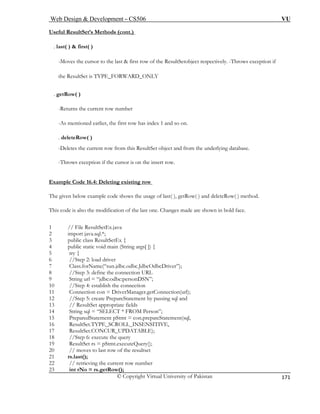 Web Design & Development – CS506 VU 
© Copyright Virtual University of Pakistan 
171 
Useful ResultSet’s Methods (cont.) 
. last( ) & first( ) 
-Moves the cursor to the last & first row of the ResultSetobject respectively. -Throws exception if 
the ResultSet is TYPE_FORWARD_ONLY 
. getRow( ) 
-Returns the current row number 
-As mentioned earlier, the first row has index 1 and so on. 
. deleteRow( ) 
row from this ResultSet object and from the underlying database. 
-Throws exception if the cursor is on the insert row. 
Example Code 16.4: Deleting existing row 
-Deletes the current 
The given below example code shows the usage of last( ), getRow( ) and deleteRow( ) method. 
This code is also the modification of the last one. Changes made are shown in bold face. 
1 // File ResultSetEx.java 
2 import java.sql.*; 
3 public class ResultSetEx { 
4 public static void main (String args[ ]) { 
5 try { 
6 //Step 2: load driver 
7 Class.forName(“sun.jdbc.odbc.JdbcOdbcDriver”); 
8 //Step 3: define the connection URL 
9 String url = “jdbc:odbc:personDSN”; 
10 //Step 4: establish the connection 
11 Connection con = DriverManager.getConnection(url); 
12 //Step 5: create PrepareStatement by passing sql and 
13 // ResultSet appropriate fields 
14 String sql = “SELECT * FROM Person”; 
15 PreparedStatement pStmt = con.prepateStatement(sql, 
16 ResultSet.TYPE_SCROLL_INSENSITIVE, 
17 ResultSet.CONCUR_UPDATABLE); 
18 //Step 6: execute the query 
19 ResultSet rs = pStmt.executeQuery(); 
20 // moves to last row of the resultset 
21 rs.last(); 
22 // retrieving the current row number 
23 int rNo = rs.getRow(); 
 