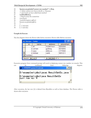 Web Design & Development – CS506 VU 
© Copyright Virtual University of Pakistan 
172 
24 System.out.println(“current 
25 // delete current row from rs & db i.e. 4 because 
26 // previously we have called last() method 
27 rs.deleteRow( ); 
28 //Step 8: close the connection 
29 con.close(); 
30 }catch(Exception sqlEx){ 
31 System.out.println(sqlEx); 
32 } 
33 } // end main 
34 } // end class 
ompile & Execute 
he first diagram shows the Person table before execution. Person table: Before execution 
row number” + rNo); 
C 
T Execution program from command prompt will result in displaying current row number on console. This 
can be confirmed from following diagram. 
After execution, the last row (4) is deleted from ResultSet as well as from database. The Person table is 
shown after execution 
 