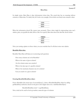 Web Design & Development – CS506 VU 
© Copyright Virtual University of Pakistan 
174 
Lesson 17 
Meta Data 
rmation) about data. The actual data has no meaning without 
tenc are listed some numeric values 
In simple terms, Meta Data is data (info 
exise of Meta data. To clarify this, let’s look at an example. Given below What this information about? We cannot state accurately. These values might be representing some one’s 
salaries, price, tax payable & utility bill etc. But if we specify Meta data about this data like shown below: 
Now, just casting a glance on these values, you can conclude that it’s all about some ones salaries. 
ResultSet Meta data 
ResultSet Meta Data will help you in answering such questions 
-Ho columns are in the ResultSet? 
-Wh 
-Ar 
-Wh n? 
-Wh 
-Ca 
m a ry() ), derive a ResultSetMetaData object by calling 
eta pet (here rsis a valid ResultSetobject): 
etaData(); 
w many 
at is the name of given column? 
e the column name case sensitive? 
at is the data type of a specific colum 
at is the maximum character size of a column? 
n you search on a given column? 
Creating ResultSetMetaData object 
FroResultSet (the return type of executeQue 
getMData() method as shown in the given code snip 
ResultSetMetaData rsmd = rs.getM 
Now, rsmd can be used to look up number, names & types of columns  