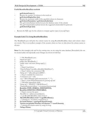 Web Design & Development – CS506 VU 
© Copyright Virtual University of Pakistan 
175 
Useful ResultSetMetaData methods 
. getColumnCount ( ) 
– Returns the number of columns in the result set 
ColumnDisplaySize (int) 
olumn in characters 
getColumnLabel (int) 
ame of the column 
– The getColumnLabel() method returns the suggested column label for printouts 
(int) 
Ret he column to compare against types in java.sql.Types 
mp ultSetMetaData 
. get 
– Returns the maximum width of the specified c 
. getColumnName(int) / 
– The getColumnName() method returns the database n 
. getColumnType 
– urns the SQL type for t 
Exale Code 17.1: Using R 
es 
The MetaDataEx.java will print the am 
column names by using ResultSetMetaData object and column values 
ons ple of the scenario where we have no idea about the column names in 
ance 
te: F for the coming ones, we are using the same database (PersonInfo) the one 
created e anges are shown in bold face 
//Step 2: load driver 
“sun.jdbc.odbc.JdbcOdbcDriver”); 
the connection 
11 Connection con = null; 
12 con = DriverManager.getConnection(url, “”, “”); 
13 //Step 5: create PrepareStatement by passing sql and 
14 // ResultSet appropriate fields 
15 String sql = “SELECT * FROM Person”; 
16 PreparedStatement pStmt = con.prepateStatement(sql, 
17 ResultSet.TYPE_SCROLL_INSENSITIVE, 
18 ResultSet.CONCUR_UPDATABLE); 
19 //Step 6: execute the query 
20 ResultSet rs = pStmt.executeQuery(); 
21 // get ResultSetMetaData object from rs 
22 ResultSetMetaData rsmd = rs.getMetaData( ); 
23 // printing no. of column contained by rs 
24 int numColumns = rsmd.getColumnCount(); 
25 System.out.println(“Number of Columns:” + numColumns); 
26 // printing all column names by using for loop 
27 String cName; 
on cole. This is an excellent ex 
adv 
Noor this example code andarlier and repeatedly used. Ch 
we 
1 // File MetaD 
ataEx.java 2 import java.sql.*; 
3 public class MetaDataEx { 
4 pub 
lic static void main (String args[ ]) { 5 try { 
6 
7 Class.forName( 
8 //Step 3: define the connection URL 9 String url = “jdbc:odbc:personDSN”; 10 //Step 4: establish  