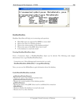 Web Design & Development – CS506 VU 
© Copyright Virtual University of Pakistan 
177 
DataB 
aseMetaData 
DataBa ng such questions 
ƒ uct? 
i 
be derived. The following code snippet 
n ataBaseMetaDataobject. 
n , usr, pwd); 
ta ata(); 
y the database. 
u f the database’s product name 
u is database product 
u he name of the JDBC driver used to established the connection 
a 
– Retri s database is in read-only mode 
u s true if so, false otherwise 
se Meta Data will help you in answeri 
ƒ 
What SQL types are supported by DBMS to create table? 
What is the name of a database prod 
ƒ 
What is the version number of this database product? 
ƒ 
What is the name of the JDBC driver that is used? 
ƒ 
Is the database in a read-only mode? 
Creat 
ng DataBaseMetaData object 
From 
a Connection object, a DataBaseMetaData object can 
demo 
strates how to get D 
Con 
ection con= DriverManager.getConnection(url 
Da 
BaseMetaData dbMetaData = con.getMeataD 
Now, 
ou can use the dbMetaData to gain information about 
Usefu 
l ResultSetMetaData methods 
. getD 
atabaseProductName( ) 
– Ret 
rns the name o 
. getD 
atabaseProductVersion( ) 
– Ret 
rns the version number of thrName( ) 
. getD– Ret 
riverns t 
. isRe 
dOnly( ) 
eves whether thi 
– Ret 
rn  