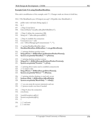 Web Design & Development – CS506 VU 
© Copyright Virtual University of Pakistan 
178 
Example Code 17.2: using DataBaseMetaData 
This code is modification of the example code 17.1. Changes made are shown in bold face. 
102.// File MetaDataEx.java 103.import java.sql.*; 104.public class MetaDataEx { 
105. public static void main (String args[ ]) { 
106. try { 
107. //Step 2: load driver 
108. Class.forName(“sun.jdbc.odbc.JdbcOdbcDriver”); 
109 
110. 
11. e connection 
12. Connection con = null; 
113. n(url, “”, “”); 
114. 
115. DataBaseMetaData dbMetaData = con.getMetaData(); 
116. // printing database product name 
117. eProductName(); 
118. System.out.println(“DataBase: ” + pName); 
119. // printing database product version 
abaseProductVersion(); 
122. // printing driver name used to establish connection & 
123. // to retrieve data 
ta.getDriverName(); 
125. System.out.println(“Driver: ” + dName); 
126. 
127. b 
128. S 
129. // you can create & execute statements and can 
130. // process results over here if needed 
131. //Step 8: close the connection 
132. con.close(); 
133. }catch(Exception sqlEx){ 
134. System.out.println(sqlEx); 
135. } 
136. } // end main 
137. 
} // end class 
. //Step 3: define the connection URL String url = “jdbc:odbc:personDSN”; 
11 
//Step 4: establish th 
con = DriverManager.getConnectio// getting DataBaseMetaDat object Sring pName = dbMetaData.getDatabas 
120. Sring pVer = dbMetaData.getDat121. System.out.println(“Version: ” + pVer); 
124. Sring dName = dbMetaDa 
// printing whether database is read-only or not oolean rOnly = dbMetaData.isReadOnly(); ystem.out.println(“Read-Only: ” + rOnly);  