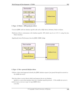 Web Design & Development – CS506 VU 
© Copyright Virtual University of Pakistan 
180 
4. Type – 2: Native – API/partly Java driver 
-Converts JDBC calls into database-specific calls such as SQL Server, Informix, Oracle or Sybase. 
-Partly-Java drivers communicate with database-specific API (which may be in C/C++) using the Java 
Native Interface. 
-Significantly better Performance than the JDBC-ODBC bridge 
4. Type – 3: Net – protocol/all–Java driver 
-Follows a three-tiered approach whereby the JDBC database requests ()are passed through the network to 
the middle-tier server 
-Pure Java client to server drivers which send requests that are not database-specific 
to a server that translates them into a database-specific protocol. . -If the middle-tier server is 
written in java, it can use a type 1or type 2JDBC driver 
to do this 
 