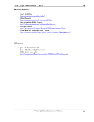 Web Design & Development – CS506 VU 
© Copyright Virtual University of Pakistan 
182 
On – Line Resources 
• Sun’s JDBC Site 
http://java.sun.com/products/jdbc/ 
• JDBC Tutorial 
tp://java.sun.com/docs/books/tutorial/jdbc/ ht 
• List of available JDBC Drivers http://industry.java.sun.com/products/jdbc/drivers/ • RowSet Tutorial 
http://java.sun.com/developer/Books/JDBCTutorial/chapter5.html • JDBC RowSets Implementation Tutorial http://java.sun.com/developer/onlineTraining/ Database/jdbcrowsets.pdf 
References: 
• Java API documentation 5.0 
• Java – A Lab Course by Umair Javed 
• JDBC drivers in the wild 
http://www.javaworld.com/javaworld/jw-07-2000/jw-0707-jdbc_p.html 
 