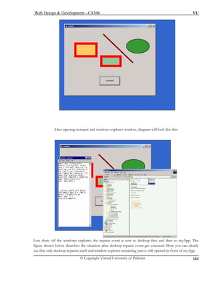 Web Design & Development – CS506 VU 
© Copyright Virtual University of Pakistan 
184 
After opening notepad and windows explorer window, diagram will look like this: Lets shuts off the windows explorer, the repaint event is sent to desktop first and then to myApp. The 
figure shown below describes the situation after desktop repaint event get executed. Here you can clearly 
see that only desktop repaints itself and window explorer remaining part is still opened in front of myApp. 
 