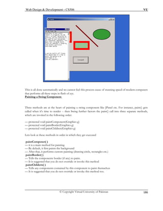 Web Design & Development – CS506 VU 
© Copyright Virtual University of Pakistan 
186 
This is all done automatically and we cannot feel this process cause of stunning speed of modern compthat performs all these steps in flash of eye. 
uters 
Painting a Swing Component Three methods are at the heart of painting a swing component like JPanel etc. For instance, paint() gets 
called when it's time to render -- then Swing further factors the paint() call into three separate methods, 
which are invoked in the following order: 
— protected void paintComponent(Graphics g) 
— protected void paintBorder(Graphics g) 
— protected void paintChildren(Graphics g) 
) to paint. 
Lets look at these methods in order in which they get executed 
paomponet( ) 
intC 
— it is a main method for painting 
— By default, it first paints the background 
— After that, it performs custom painting (drawing circle, rectangles etc.) 
paintBorder( ) Tells the components border (if any 
— 
— It is suggested that you do not override or invoke this method paintChildern( ) 
— Tells any components contained by this component to paint themselves — It is suggested that you do not override or invoke this method too.  