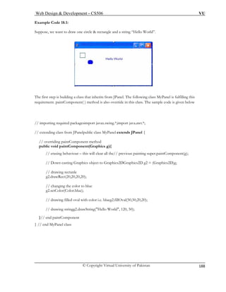 Web Design & Development – CS506 VU 
© Copyright Virtual University of Pakistan 
188 
Example Code 18.1: Suppose, we want to draw one circle & rectangle and a string “Hello World”. 
The first step is building a cl anel. The following class MyPanel is fulfilling this 
requirement. p o override in this class. The sample code is given below 
// importing requ port java.awt.*; 
// extending class from JPanelpu { 
// overriding p 
public void pa g){ 
// erasing r all the// previous painting super.paintComponent(g); 
// Down cas DGraphics2D g2 = (Graphics2D)g; 
// drawing rectanle 
g2.drawRe 0); 
// changin 
g2.setColo 
// drawing filled oval with 
// draw 
}// end pain 
} // end MyPan 
ass that inherits from JPaintComponent( ) method is als 
ired packagesimport javax.swing.*;im 
blic class MyPanel extends JPanelaintComponent method intComponent(Graphicsbehaviour – this will clea 
ting Graphics object to Graphics2 
ct(20,20,20,2 
g the color to blue r(Color.blue); color i.e. blueg2.fillOval(50,50,20,20); 
ing stringg2.drawString("Hello World", 120, 50); tComponent el class  