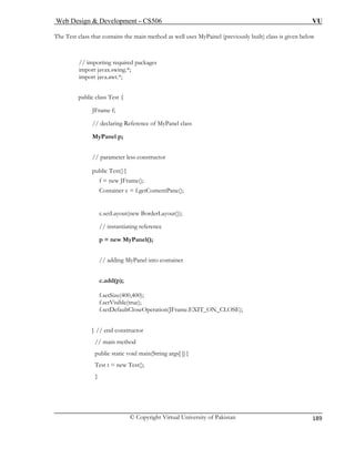 Web Design & Development – CS506 VU 
© Copyright Virtual University of Pakistan 
189 
The Test class that contains the main method as well uses MyPainel (previously built) class is given below 
// importing required packages 
import javax.swing.*; 
import java.awt.*; 
public class Test { 
JFrame f; 
// declaring Reference of MyPanel class 
MyPanel p; 
// parameter less constructor 
public Test(){ 
f = new JFrame(); 
Container c = f.getContentPane(); 
c.setLayout(new BorderLayout()); 
// instantiating reference 
p = new MyPanel(); 
// adding MyPanel into container 
c.add(p); 
f.setSize(400,400); 
f.setVisible(true); 
f.setDefaultCloseOperation(JFrame.EXIT_ON_CLOSE); 
} // end constructor 
// main method 
public static void main(String args[ ]){ 
Test t = new Test(); 
} 
 