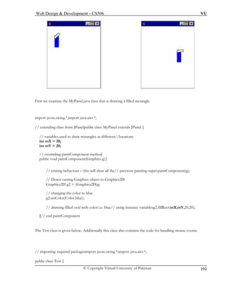Web Design & Development – CS506 VU 
© Copyright Virtual University of Pakistan 
192 
First we examine the MyPanel.java class that is drawing a filled rectangle. 
import jav t.*; 
// exten 
// variables used to draw rectangles at different//locations 
int m 
int m 
// overriding paintComponent method 
public void paintComponent(Graphics g){ 
// erasing behaviour – this the// previous painting super.paintComponent(g); 
// Down casting Graphics object to Graphics2D 
// changing the color to blue 
stance variablesg2.fillRect(mX,mY,20,20); 
}// en 
The Test 
// importing required packagesimport javax.swing.*;import java.awt.*; 
public cla 
ax.swing.*;import java.awding class from JPanelpublic class MyPanel extends JPanel { 
X = 20; Y = 20; 
will clear all 
Graphics2D g2 = (Graphics2D)g; 
g2.setColor(Color.blue); 
// drawing filled oval with color i.e. blue// using in 
d paintComponent 
class is given below. Additionally this class also contains the code for handling mouse events. 
ss Test {  