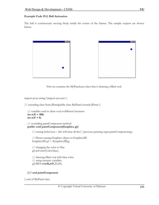 Web Design & Development – CS506 VU 
© Copyright Virtual University of Pakistan 
195 
Example Code 19.2: Ball Animation 
The ball is continuously moving freely inside the corner of the frames. The sample outputs are shown 
below: First we examine the MyPanel.java class that is drawing a filled oval. 
import j va.awt.*; 
// extending blic class MyPanel extends JPanel { 
// va oval at different locations 
int m 
int m 
// overriding paintComponent method 
publ 
/ s painting super.paintComponent(g); 
/ 
G Graphics2D)g; 
// changing the color to blue 
g2.setColor(Color.blue); 
// drawing filled oval with blue color 
// using instance variables 
g2.fillOval(mX,mY,20,20); 
} 
} end of MyP 
avax.swing.*;import jaclass from JPanelpu 
riables used to drawX = 200; Y = 0; 
ic void paintComponent(Graphics g){ / erasing behaviour – this will clear all the// previou/ Down casting Graphics object to Graphics2D raphics2D g2 = ( 
// end paintComponent 
anel class  