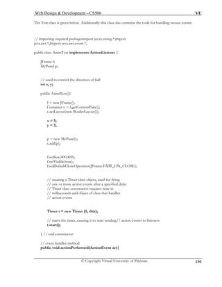 Web Design & Development – CS506 VU 
© Copyright Virtual University of Pakistan 
196 
The T nts. 
// importing required packagesimport javax.swing.*;import 
java.awt.*;Import java.awt.event.*; 
pu { 
JFrame f; 
MyPa 
public AnimTest(){ 
f = new JFrame(); 
x = 5; 
ultCloseOperation(JFrame.EXIT_ON_CLOSE); 
Timer class object, used for firing 
er a specified delay 
ires time in 
// milliseconds and object of class that handles 
Timer t = new Timer (5, this); 
// starts the timer, causing it to start sending// action events to listeners 
t.start(); 
} // end constructor 
// event handler method 
public void actionPerformed(ActionEvent ae){ 
est class is given below. Additionally this class also contains the code for handling mouse eve 
blic class AnimTest implements ActionListener 
nel p; 
// used to control the direction of ball int x, y; 
Container c = f.getContentPane(); c.setLayout(new BorderLayout()); 
y = 3; 
p = new MyPanel(); c.add(p); 
f.setSize(400,400); f.setVisible(true); 
f.setDefa 
// creating a // one or more action events aft// Timer class constructor requ 
// action events  
