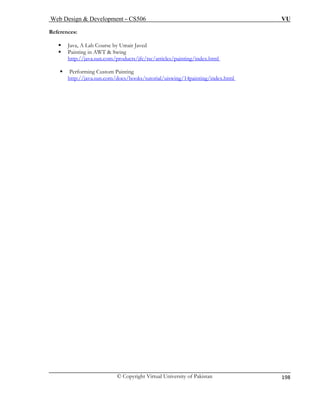 Web Design & Development – CS506 VU 
© Copyright Virtual University of Pakistan 
198 
References: 
ƒ Java, A Lab Course by Umair Javed 
ƒ Painting in AWT & Swing 
http://java.sun.com/products/jfc/tsc/ar ting/index.html 
ticles/pain 
ƒ Performing Custom Painting 
g/index.html 
http://java.sun.com/docs/books/tutorial/uiswing/14paintin  