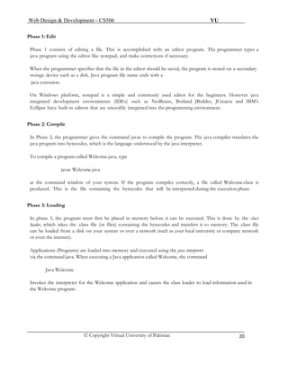 Web Design & Development – CS506 VU 
© Copyright Virtual University of Pakistan 
20 
Phase 1: Edit 
Phase 1 consists of editing a file. This is accomplished with an editor program. The programmer types a java program using the editor like notepad, and make corrections if necessary. 
When the programmer specifies that the file in the editor should be saved, the program is stored on a secondary storage device such as a disk. Java program file name ends with a 
.java extension. 
On Windows platform, notepad is a simple and commonly used editor for the beginners. However java integrated development environments (IDEs) such as NetBeans, Borland JBuilder, JCreator and IBM’s Ecllipse have built-in editors that are smoothly integrated into the programming environment. 
Phase 2: Compile 
In Phase 2, the programmer gives the command javac to compile the program. The java compiler translates the java program into bytecodes, which is the language understood by the java interpreter. 
To compile a program called Welcome.java, type 
javac Welcome.java 
at the command window of your system. If the program compiles correctly, a file called Welcome.class is produced. This is the file containing the bytecodes that will be interpreted during the execution phase. 
Phase 3: Loading 
In phase 3, the program must first be placed in memory before it can be executed. This is done by the class loader, which takes the .class file (or files) containing the bytecodes and transfers it to memory. The .class file can be loaded from a disk on your system or over a network (such as your local university or company network or even the internet). 
Applications (Programs) are loaded into memory and executed using the java interpreter 
via the command java. When executing a Java application called Welcome, the command 
Java Welcome 
Invokes the interpreter for the Welcome application and causes the class loader to load information used in the Welcome program. 
 