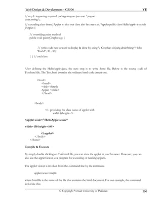Web Design & Development – CS506 VU 
© Copyright Virtual University of Pakistan 
200 
//step 1 kagesimport java.awt.*;import 
javax.swing.*; 
ss also becomes an//appletpublic class HelloApplet extends 
JApplet { 
// overriding paint method 
public void paint(Graphics g) { 
// write code here u want to display & draw by using// Graphics objectg.drawString(“Hello 
World”, 30 , 30); 
After defining the HelloApplet.java, the next step is to write .html file. Below is the source code of 
Tes m tains the ordinary html code except one. 
<title> Simple 
<body> 
<!-- providing the class name of applet with 
width &height--!> 
<applet code="HelloApplet.class” 
width=150 height=100> 
</applet> 
</body> 
</html> 
Compile & Execute 
By simply double clicking on Test.html file, you can view the applet in your browser. However, you can 
also use the appletviewer java program for executing or running applets. 
The applet viewer is invoked from the command line by the command 
appletviewer htmlfile 
where htmlfile is the name of the file that contains the html document. For our example, the command 
e this: 
: importing required pac 
// extending class from JApplet so that our cla 
} } // end class 
t.htl file. The Test.html con 
<html> 
<head> 
Applet </title> </head> 
looks lik  