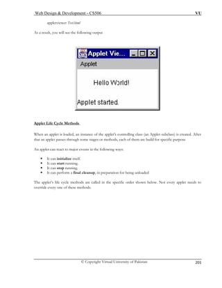 Web Design & Development – CS506 VU 
© Copyright Virtual University of Pakistan 
201 
appletviewer Test.html 
As a s 
reult, you will see the following output Applet Life Cycle Methods 
When an applet is loaded, an instance of the applet's controlling class (an Applet subclass) is created. After that an applet passes through some stages or methods, each of them are build for specific purpose 
An applet can react to major events in the following ways: 
ƒ It can initialize itself. 
op running. 
ƒ It can perform a final cleanup, in preparation for being unloaded 
lled in the specific order shown below. Not every applet needs to 
ƒ It can start running. ƒ It can st 
The applet’s life cycle methods are caoverride every one of these methods.  