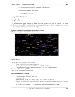Web Design & Development – CS506 VU 
© Copyright Virtual University of Pakistan 
204 
<!-- providing the class name of applet with width &height--!> 
<applet code="AppletDemo.class” 
width=150 height=100> 
</applet></body></html> 
Compile & Execute 
To u cycle methods, you have to execute it by using 
appletvi zing, minimizing the applet, bringing another window 
in fro utput. 
Example Code 20.3: Animated Java Word Sample Output 
nderstand the calling sequence of applet life 
ewer command. Do experiments like maximint of applet and keep an eye on console o 
The b elow: 
Design Process 
The Progr method 
ƒ Draws string “java” on 40 random locations 
ƒ F ndom font out of 4 different fonts 
ƒ For every drawing, it selects random color out of 256 * 256 * 256 RGB colors 
Repaint is called after every 1000 ms. 
After 10 calls to repaint, screen is cleared 
Generating Random Numbers 
ƒ Use static method random of Math class 
Mat 
ƒ less than 1.0. 
ƒ Multiply the number with appropriate scaling factor to increase the range and type cast it, if needed. 
int i = (int)( Math.random() * 5 );// will generate random numbers between 0 & 4. 
rowser output of the program is given b 
am in a single call of paint 
or every drawing, it selects ra 
h.random() ; 
Returns positive double value greater than or equal to 0.0 or  