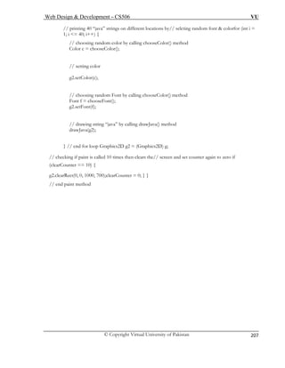 Web Design & Development – CS506 VU 
© Copyright Virtual University of Pakistan 
207 
// printing 40 “java” strings on different locations by// selcting random font & colorfor (int i = 
1; i <= 40; i++) { 
// choosing random color by calling chooseColor() method 
Color c = chooseColor(); 
// setting color 
g2.setColor(c); 
// choosing random Font by calling chooseColor() method 
Font f = chooseFont(); 
g2.setFont(f); 
va” by calling drawJava() method 
drawJava(g2); 
g2 = (Graphics2D) g; 
paint is called 10 times then clears the// screen and set counter again to zero if 
, 0, 1000, 700);clearCounter = 0; } } 
// end paint method 
// drawing string “ja 
} // end for loop Graphics2D// checking if 
(clearCounter == 10) { 
g2.clearRect(0  