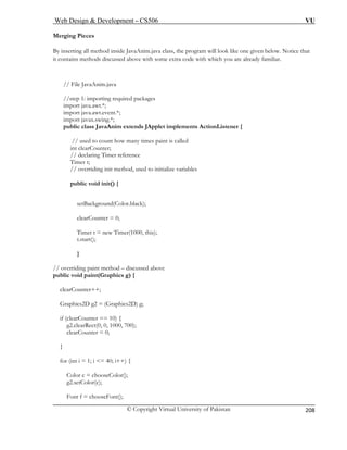 Web Design & Development – CS506 VU 
© Copyright Virtual University of Pakistan 
208 
Merging Pieces 
By ins the program will look like one given below. Notice that 
it con me extra code with which you are already familiar. 
/ 
/step 1: importing required packages 
import java.awt.*; 
import java.awt.event.*; 
x.swing.*; 
public class JavaAnim extends JApplet implements ActionListener { 
// used to count how many times paint is called 
clearCounter; 
Timer reference 
publ ) { 
setBackground(Color.black); 
clearCounter = 0; 
Timer t = new Timer(1000, this); 
} 
// overriding paint method – discussed above 
phics g) { 
if (clearCounter == 10) { 
g2 
cle 
} 
for (int i = 1; i <= 40; i++) { 
Color c = chooseColor(); 
g2.setColor(c); 
Font f = chooseFont(); 
erting all method inside JavaAnim.java class, tains methods discussed above with so 
/ File JavaAnim.java 
/ 
import java 
int// declaring 
Timer t; // overriding init method, used to initialize variables ic void init( 
t.start(); 
public void paint(Gra 
clearCounter++; Graphics2D g2 = (Graphics2D) g; 
.clearRect(0, 0, 1000, 700); 
arCounter = 0;  