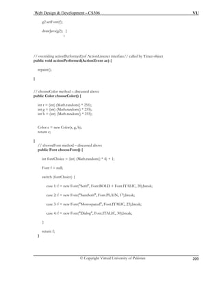 Web Design & Development – CS506 VU 
© Copyright Virtual University of Pakistan 
209 
g2.setFont(f); 
drawJava(g2); 
} 
} 
// o r 
pub v 
repaint(); 
} 
// chooseColor method – discussed above 
public Color chooseColor() { 
in 
i 
int b ndom() * 255); 
Cr 
r 
} 
// ch 
public Font chooseFont() { 
int fontChoice = (int) (Math.random() * 4) + 1; 
Font f = null; 
switch (fontChoice) { 
case 1: f = new Font("Serif", Font.BOLD + Font.ITALIC, 20);break; 
case 2: f = new Font("SansSerif", Font.PLAIN, 17);break; 
case 3: f = new Font("Monospaced", Font.ITALIC, 23);break; 
case 4: f = new Font("Dialog", Font.ITALIC, 30);break; 
} 
return f; 
} 
veriding actionPerformed()of ActionListener interface// called by Timer object licoid actionPerformed(ActionEvent ae) { 
t r= (int) (Math.random() * 255); nt g= (int) (Math.random() * 255); = (int) (Math.ra 
olor c = new Color(r, g, b); 
etun c; 
ooseFont method – discussed above 
 