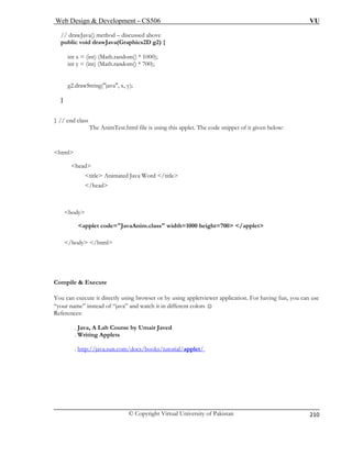 Web Design & Development – CS506 VU 
© Copyright Virtual University of Pakistan 
210 
// drawJava() method – discussed above 
public void drawJava(Graphics2D g2) { 
int x = (int) (Math.random() * 1000); 
int y = (int) (Math.random() * 700); 
g2.drawString("java", x, y); 
} 
} / 
: 
<html> 
<head> 
<title> Animated Java Word </title> 
</head> 
<applet code="JavaAnim.class" width=1000 height=700> </applet> 
</b l> 
Compile & Execute 
You can cute it directly us you can use 
“your name” instead of “java” 
References: 
 . Java, A Lab Course by Umair Javed 
 . W s 
. http://java.sun.com/docs/books/tutorial/applet/ 
/ end class The AnimTest.html file is using this applet. The code snippet of it given below 
body 
ody /htm 
exe 
ing browser or by using appletviewer application. For having fun, and watch it in different colors ☺ 
riting Applet 
 