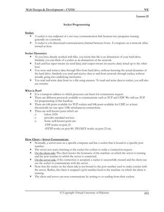 Web Design  Development – CS506 VU 
© Copyright Virtual University of Pakistan 
211 
Lesson 21 
Socket Programming 
Socket 
ƒ A socket is one endpoint of a two-way communication link between two programs running 
generally on a network. 
ƒ A socket is a bi-directional communication channel between hosts. A computer on a network often 
termed as host. 
Socket 
ƒ at file is an abstraction of your hard drive. 
Similarly you can think of a socket as an abstraction of the network. 
ƒ wired up to the other 
ƒ cs of 
receive data to and from network through socket, without 
actually going into underlying mechanics. 
ƒ You read and write data from/to a file using streams. To read and write data to socket, you will also 
What is 
protocols available to communicate such as TCP and UDP. We will use TCP 
for programming in this handout. 
ƒ There are 64k ports available for available for UDP, so at least 
n 128k simultaneous connections. 
ƒ There are well-known ports w 
o below 1024 
o provides standard services 
o Some well-known ports are: 
-FTP works on port 21 
-HTTP works on port 80 -TELNET works on port 23 etc. 
How Client – Server Communicate 
Dynamics As you have already worked with files, you know th 
Each end has input stream (to send data) and output stream (to receive data) 
host. You store and retrieve data through files from hard drive, without knowing the actual dynamithe hard drive. Similarly you send and 
use streams. 
Port? ƒ It is a transport address to which processes can listen for connections request. ƒ There are different 
TCP sockets and 64k ports 
theoretically we can ope 
hich are 
ƒ Normally, a server runs on a specific computer and has a socket that is bound to a specific port 
number. 
ƒ The server just waits, listening to the socket for a client to make a connection request. 
ƒ On the client side: The client knows the hostname of the machine on which the server is running 
and the port number to which the server is connected. 
ƒ On the server side, if the connection is accepted, a socket is successfully created and the client can 
use the socket to communicate with the server. 
ƒ Note that the socket on the client side is not bound to the port number used to make contact with 
the server. Rather, the client is assigned a port number local to the machine on which the client is 
running. 
ƒ The client and server can now communicate by writing to or reading from their sockets 
 
