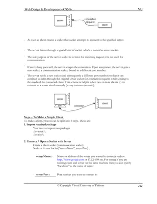 Web Design  Development – CS506 VU 
© Copyright Virtual University of Pakistan 
212 
. As soon as client creates a socket that socket attempts to connect to the specified server. 
. The server listens through a special kind of socket, which is named as server socket. 
. The sole purpose of the server socket is to listen for incoming request; it is not used for 
communication. 
. 
I 
n 
. The (and consequently a different port number) so that it can 
continue to listen through the original server socket for connection requests while tending to 
the 
c 
f every thing goes well, the server accepts the connection. Upon acceptance, the server gets a ew socket, a communication socket, bound to a different port number. 
server needs a new socket 
needs of the connected client. This scheme is helpful when two or more clients try to onnect to a server simultaneously (a very common scenario). Steps – To Make a Simple Client 
To make a client, process can be split into 5 steps. These are: 
1. Import required package 
You have to import two packages 
. java.net.*; 
. java.io.*; 
Server 
serverName : Name or address of the server you wanted to connect such as 
e.com or 172.2.4.98 etc. For testing if you are 
running client and server on the same machine then you can specify 
“localhost” as the name of server 
. serverPort : Port number you want to connect to 
2. Connect / Open a Socket with 
Create a client socket (communication socket) Socket s = new Socket(“serverName”, serverPort) ; 
http://www.googl 
 