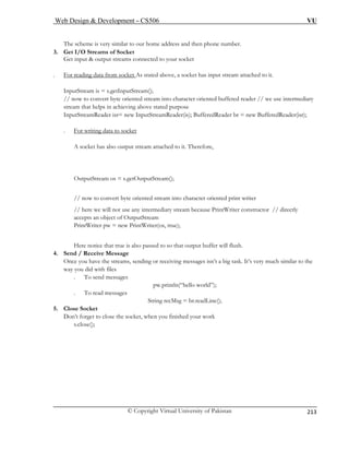 Web Design  Development – CS506 VU 
© Copyright Virtual University of Pakistan 
213 
The scheme is very similar to our home address and then phone number. 
3. Get I/O Streams of Socket 
Get input  output streams connected to your socket 
. For reading data from socket As stated above, a socket has input stream attached to it. InputStream is = s.getInputStream(); 
// now to convert byte oriented sstream that helps in achieving abo 
tream into character oriented buffered reader // we use intermediary 
ve stated purpose 
InputStreamReader isr= new InputStreamReader(is); BufferedReader br = new BufferedReader(isr); 
. For writing data to socket A socket has also output stream attached to it. Therefore, 
OutputStream os = s.getOutputStream(); 
// now to convert byte oriented stream into character oriented print writer 
// here we will not use any intermediary stream because PrintWriter constructor // directly 
accepts an object of OutputStream 
PrintWriter pw = new PrintWriter(os, true); 
Here notice that true is also passed to so that output buffer will flush. 
4. Send / Receive Message 
Once you have the streams, sending or receiving messages isn’t a big task. It’s very much similar to the 
way you did with files 
. To send messages 
pw.println(“hello world”); 
. To read messages 
ne(); 
5. Close Socket 
Don’t forget to close the socket, when you finished your work 
s.c 
String recMsg = br.readLi 
lose();  