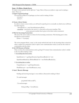 Web Design  Development – CS506 VU 
© Copyright Virtual University of Pakistan 
214 
Steps – To M 
ake a Simple Server 
To make a server, process can be split into 7 steps. Most of these are similar to steps used in making a 
client. These are: 
1. Import req 
You need the similar set of packages you have used in making of client 
. java.net.*; 
. java.io.*; 
2. Create a Server Socket 
In order t 
for client requests. 
ServerSocket ss = new ServerSocket(serverPort) ; 
. serv 
uired package 
o create a server socket, you will need to specify port no eventually on which server will listen 
erPort: port local to the server i.e. a free port on the server machine. This 
is the same port number that is given in the client socket constructor 
3. Wait f nnections 
The job of the server socket is to listen for the incoming connections. This listening part is done 
th d. 
Socket s = ss.accept(); 
The server program blocks ( stops ) at the accept method and waits for the incoming client connection 
for connection comes it opens a new communication socket (s) and use this socket to 
4. Get I/O Streams of Socket 
Once you have the communication socket, getting I/O streams from communication socket is similar 
or Incoming Co 
rough the accept metho 
when a request 
communicate with the client. 
to the way did in making a client 
1. For reading data from socket InputStream is = s.getInputStream(); InputStreamReader isr= new 
ader br = new BufferedReader(isr); 
2. For writi 
InputStreamReader(is); BufferedRe 
ng data to socket OutputStream os = s.getOutputStream(); 
Pr 
5. Send / Receive Message 
Sending and receivi nt 
T 
pw.println(“hello world”); 
. T 
intWriter pw = new PrintWriter(os, true); 
ng messages is very similar as discussed in making of clieo send messages: 
o read messages 
String recMsg = br.readLine();  