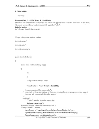 Web Design  Development – CS506 VU 
© Copyright Virtual University of Pakistan 
215 
6. Close Socket 
s.close 
Example Code 21.1: Echo Server  Echo Client 
(); 
The c append “hello” with the name send by the client. 
After that, server will send back the name with appended “hello”. 
EchoServ 
Let’s first see the code for the server 
import java.net.*; 
import java.io.*; 
import javax.swing.*; 
public class EchoServer 
{ 
public static void main(String args[]) 
{ 
try 
{ 
//step 2: create a server socket 
ServerSocket ss = new ServerSocket(2222); 
System.out.println(Server 
/* Loop back to the accept method of the serversocket and wait for a new connection request. 
Soserver will continuously listen for requests 
*/ 
while(true) { 
// step 3: wait for incoming connection 
Socket s = ss.accept(); 
System.out.println(connection request recieved); 
// step 4: Get I/O streams 
InputStream is = s.getInputStream();InputStreamReader isr= new 
InputStreamReader(is);BufferedReader br = new BufferedReader(isr); 
OutputStream os = s.getO 
lient will send its name to the server and server will er.java 
// step 1: importing required package 
started...); 
utputStream();  