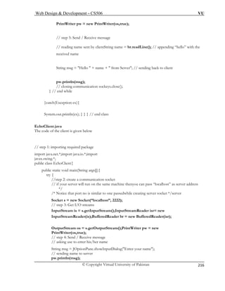 Web Design  Development – CS506 VU 
© Copyright Virtual University of Pakistan 
216 
PrintWriter pw = new PrintWriter(os,true); 
// reading name sent by clientString name = br.readLine(); // appending “hello” with the 
received name 
String msg = Hello  + name +  from Server; // sending back to client 
pw.println(msg); 
// closing communication sockeys.close(); 
} // end while 
}catch(Exception ex){ 
System.out.println(ex); } } } // end class 
EchoClient.java 
The code of the client is given below 
// step 1: importing required package 
import java.net.*;import java.io.*;import 
javax.swing.*; 
public class EchoClient{ 
public static void main(String args[]){ 
try { 
//step 2: create a communication socket 
// if your server will run on the same machine thenyou can pass “localhost” as server address 
*/ 
/* Notice that port no is similar to one passedwhile creating server socket */server 
Socket s = new Socket(“localhost”, 2222); 
// step 3: Get I/O streams 
InputStream is = s.getInputStream();InputStreamReader isr= new 
InputStreamReader(is);BufferedReader br = new BufferedReader(isr); 
OutputStream os = s.getOutputStream();PrintWriter pw = new 
PrintWriter(os,true); 
// step 4: Send / Receive message 
// asking use to enter his/her name 
String msg = JOptionPane.showInputDialog(Enter your name); 
// sending name to server 
pw.println(msg); 
// step 5: Send / Receive message  