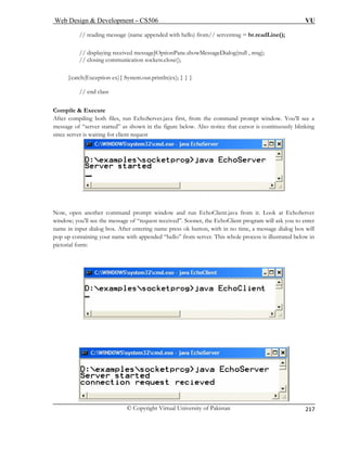 Web Design  Development – CS506 VU 
© Copyright Virtual University of Pakistan 
217 
// reading message (name appended with hello) from// servermsg = br.readLine(); 
// displaying received messageJOptionPane.showMessageDialog(null , msg); 
// closing communication sockets.close(); 
}catch(Exception ex){ System.out.println(ex); } } } 
Com il 
After compiling both files, run EchoServer.java first, from the command prompt window. You’ll see a 
as shown in the figure below. Also notice that cursor is continuously blinking 
since server is waiting for client request 
// end class 
pe  Execute 
message of “server started” Now, open another command prompt window and run EchoClient.java from it. Look at EchoServer 
window; you’ll see ask you to enter 
name in input dial me press ok button, with in no time, a message dialog box will 
pop up containing your name with appended “hello” from server. This whole process is illustrated below in 
pictorial form: 
the message of “request received”. Sooner, the EchoClient program willog box. After entering na  