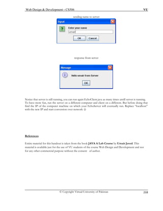 Web Design  Development – CS506 VU 
© Copyright Virtual University of Pakistan 
218 
sending name to server 
response from server 
Notice that server is still running, you can run again EchoClient.java as many times untill server is running. 
r on a different computer and client on a different. But before doing that 
find the IP of the computer machine on which your EchoServer will eventually run. Replace “localhost” 
with the new IP and start conversion over network ☺ 
References 
To have more fun, run the serve 
Entire material for this handout is taken from the book JAVA A Lab Course by Umair Javed. This 
material is available just for the use of VU students of the course Web Design and Development and not 
for any other co the consent of author. 
mmercial purpose without  