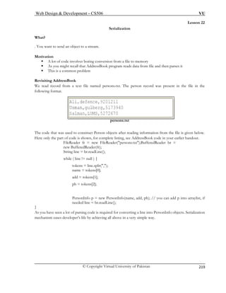 Web Design  Development – CS506 VU 
© Copyright Virtual University of Pakistan 
219 
Lesson 22 
Serialization 
. You want to send an object to a stream. 
Motivati 
ƒ A boring conversion from a file to memory 
ƒ As you might recall that AddressBook program reads data from file and then parses it 
ƒ This is a common problem 
Revisiting A 
We read rec amed persons.txt. The person record was present in the file in the 
following format. 
T s used to construct Person objects after reading information from the file is given below. 
Here only the part of code is shown, for complete listing, see AddressBook code in your earlier handout. 
FileReader fr = new FileReader(persons.txt);BufferedReader br = 
while ( line != null ) { 
tokens = line.split(,); 
add = tokens[1]; 
ph = tokens[2]; 
/ you can add p into arraylist, if 
} 
As you have rsing code is required for converting a line into PersonInfo objects. Serialization 
mechanism ving all above in a very simple way. 
What? 
on lot of code involves 
ddressBook ord from a text file n 
persons.txt 
he code that wa 
new BufferedReader(fr); String line = br.readLine(); 
name = tokens[0]; 
PersonInfo p = new PersonInfo(name, add, ph); / 
needed line = br.readLine(); 
seen a lot of paeases developer’s life by achie  