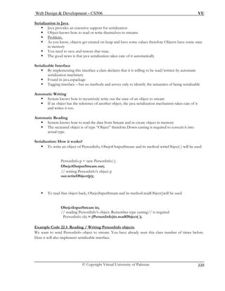 Web Design  Development – CS506 VU 
© Copyright Virtual University of Pakistan 
220 
Serialization in Java 
ƒ Java provides an extensive support for serialization 
ƒ Object knows how to read or write themselves to streams 
: 
ƒ Problem 
bjects have some state 
ƒ You need to save and restore that state. 
ƒ The good news is that java serialization takes care of it automatically 
Serializable Interface 
ƒ By implementing this interface a class declares that it is willing to be read/written by automatic 
serialization machinery 
ƒ Found in java.iopackage 
ƒ Tagging interface – has no methods and serves only to identify the semantics of being serializable 
Automa 
ƒ System knows how to recursively write out the state of an object to stream 
ƒ If an object has the reference of another object, the java serialization mechanism takes care of it 
a 
Automa 
ƒ System knows object in memory 
ƒ T nto 
a 
Serializ 
ƒ of PersonInfo, ObejctOutputStream and its method writeObject( ) will be used 
PersonInfo p = new PersonInfo( ); 
ObejctOutputStream out; 
// writing PersonInfo’s object p 
out.writeObject(p); 
ƒ To read that object back, ObejctInputStream and its method readObject()will be used 
ObejctInputStream in; 
// reading PersonInfo’s object. Remember type casting// is required 
PersonInfo obj = (PersonInfo)in.readObject( ); 
Example Code 22.1: Reading / Writing PersonInfo objects 
ƒ As you know, objects get created on heap and have some values therefore Oin memory 
tic Writing 
nd writes it too. tic Reading 
how to read the data from Stream and re-create 
he recreated object is of type “Object” therefore Down-casting is required to convert it ictual type. 
ation: How it worTo write an object 
ks? 
We wato send PersonInfo object to stream. You have alr nt eady seen this class number of times before. 
Here it will also implement serializable interface. 
 